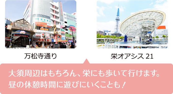 大須周辺はもちろん、栄にも歩いていけます。昼休みの休憩時間に遊びにいくことも！